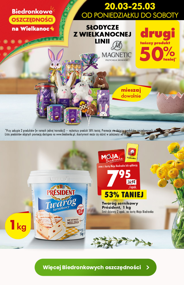  Biedronkowe oszczędności na Wielkanoc 20.03-25.03  Słodycze z wielkanocnej linii Magnetic Drugi tańszy produkt 50% taniej*  *Przy zakupie 2 produktów (w ramach jednej transakcji) – najtańszy produkt 50% taniej. Promocja nie dotyczy produktów sprzedawanych na wagę. Lista produktów objętych promocją dostępna na www.biedronka.pl. Asortyment może się różnić w zależności od sklepu.  Twaróg sernikowy Président, 1 kg 7,95 zł/opak. limit dzienny 2 opak. na kartę Moja Biedronka