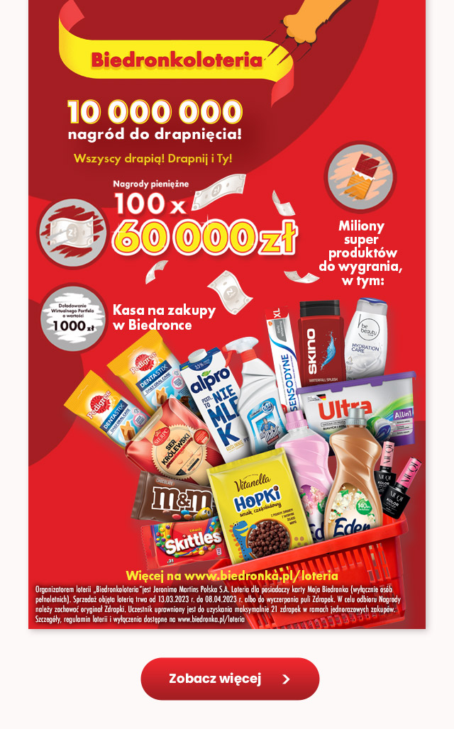  Biedronkoloteria 10 000 000 nagród do drapnięcia Wszyscy drapią! Drapnij i Ty! Nagrody pieniężne 100x 60 000 zł Kasa na zakupy w Biedronce - Doładowanie wirtualnego portfela o wartości 1000 zł  Więcej na www.biedronka.pl/loteria Organizatorem loterii „Biedronkoloteria” jest Jeronimo Martins Polska S.A. Loteria dla posiadaczy karty Moja Biedronka (wyłącznie osób pełnoletnich). Sprzedaż objęta loterią trwa od 13.03.2023 r. do 08.04.2023 r. albo do wyczerpania puli Zdrapek. W celu odbioru Nagrody należy zachować oryginał Zdrapki. Uczestnik uprawniony jest do uzyskania maksymalnie 21 zdrapek w ramach jednorazowych zakupów. Szczegóły, regulamin loterii i wyłączenia dostępne na www.biedronka.pl/loteria