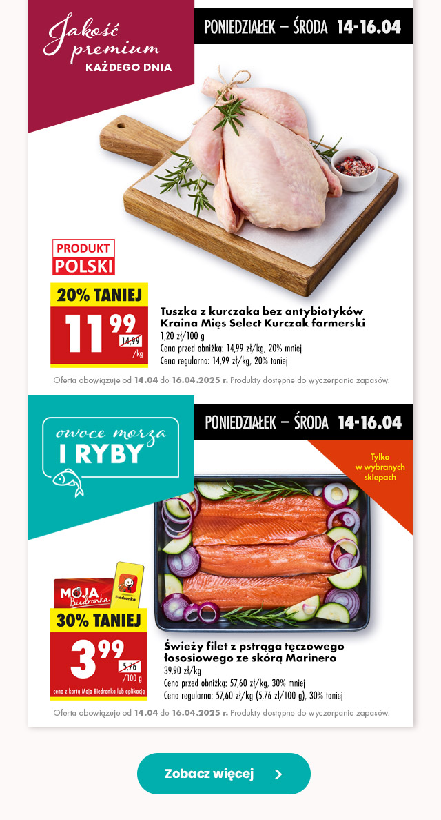 Postaw na świeżość  Tuszka z kurczaka bez antybiotyków Kraina Mięs Select Kurczak farmerski 11,99 zł/kg Cena przed obniżką: 14,99 zł/kg, 20% mniej Cena regularna: 14,99 zł/kg, 20% taniej Oferta obowiązuje od 14.04 do 16.04.2025 r. Produkty dostępne do wyczerpania zapasów.   poniedziałek – środa  14-16.04 Świeży filet z pstrąga tęczowego łososiowego ze skórą Marinero 3,99 zł/100 g z kartą Moja Biedronka lub aplikacją  Cena przed obniżką: 57,60 zł/kg, 30% mniej Cena regularna: 57,60 zł/kg (5,76 zł/100 g), 30% taniej Oferta obowiązuje od 14.04 do 16.04.2025 r. Produkty dostępne do wyczerpania zapasów. 