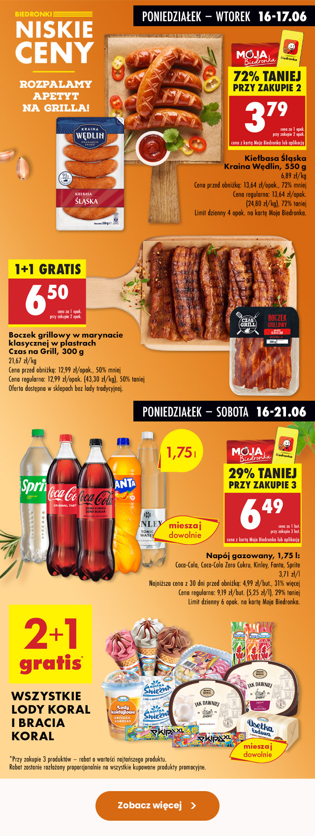 Biedronki Niskie Ceny – rozpalamy apetyt na grilla Poniedziałek – wtorek 16-17.06 Kiełbasa śląska Kraina Wędlin, 550 g Cena przed obniżką: 13,64 zł/opak., 72% mniej Cena regularna: 13,64 zł/opak. (24,80 zł/kg), 72% taniej Limit dzienny 4 opak. na kartę Moja Biedronka 3,79 zł/opak. przy zakupie 2 opak. z kartą Moja Biedronka lub aplikacją  Boczek grillowy w marynacie klasycznej w plastrach Czas na Grill, 300 g Cena przed obniżką: 12,99 zł/opak., 50% mniej Cena regularna: 12,99 zł/opak. (43,30 zł/kg), 50% taniej 6,50 zł/opak. przy zakupie 2 opak. Oferta dostępna w sklepach bez lady tradycyjnej.  Poniedziałek – sobota 16.06-21.06 Napój gazowany, 1,75 l Coca-Cola, Coca-Cola Zero Cukru, Kinley, Fanta, Sprite Najniższa cena z 30 dni przed obniżką: 4,99 zł/but., 31% więcej Cena regularna: 9,19 zł/but., (5,25 zł/l), 29% taniej Limit dzienny 6 opak. na kartę Moja Biedronka 6,99 zł/but. przy zakupie 3 but. z kartą Moja Biedronka lub aplikacją  Wszystkie lody Koral i Bracia Koral 2+1 gratis
