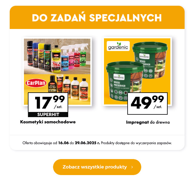 DO ZADAŃ SPECJALNYCH  Kosmetyki samochodowe 17,99 zł/szt. Superhit  Impregnat do drewna 49,99 zł/szt.  Oferta obowiązuje od 16.06 do 29.06.2025 r. Produkty dostępne do wyczerpania zapasów.