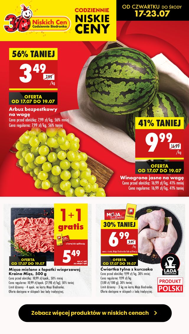 CODZIENNIE NISKIE CENY OD CZWARTKU DO ŚRODY 17-23.07  Arbuz bezpestkowy na wagę 3,49 zł/kg Cena przed obniżką: 7,99 zł/kg, 56% mniej Cena regularna: 7,99 zł/kg, 56% taniej OFERTA OD 17.07 do 19.07  Winogrono jasne na wagę	 9,99 zł/kg Cena przed obniżką: 16,99 zł/kg, 41% mniej Cena regularna: 16,99 zł/kg, 41% taniej OFERTA OD 17.07 do 19.07  Mięso mielone z łopatki wieprzowej  Kraina Mięs, 500 g 5,49 zł cena za 1 opak. przy zakupie 2 opak. z kartą Moja Biedronka lub aplikacją  Cena przed obniżką: 10,99 zł/opak., 50% mniej Cena regularna: 10,99 zł/opak. (21,98 zł/kg), 50% taniej Limit dzienny - 4 opak. na kartę Moja Biedronka. Oferta dostępna w sklepach bez lady tradycyjnej. OFERTA OD 17.07 do 19.07  Ćwiartka tylna z kurczaka 6,99 zł z kartą Moja Biedronka lub aplikacją Cena przed obniżką: 9,99 zł/kg, 30% mniej Cena regularna: 9,99 zł/kg  (1,00 zł/100 g), 30% taniej Limit dzienny - 3 kg na kartę Moja Biedronka. Oferta dostępna w sklepach z ladą tradycyjną. OFERTA OD 17.07 do 19.07
