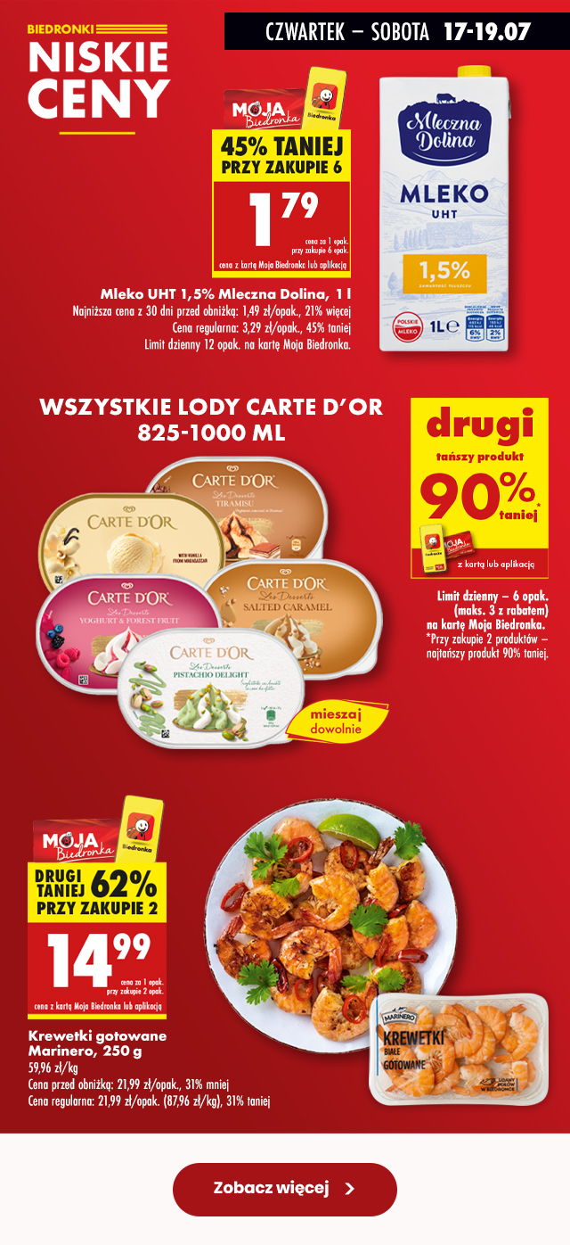 Biedronki niskie ceny  CZWARTEK – SOBOTA 17-19.07 Mleko UHT 1,5% Mleczna Dolina, 1 l 1,79 zł cena za 1 opak. przy zakupie 6 opak. z kartą Moja Biedronka lub aplikacją  Najniższa cena z 30 dni przed obniżką: 1,49 zł/opak., 21% więcej Cena regularna: 3,29 zł/opak., 45% taniej Limit dzienny 12 opak. na kartę Moja Biedronka.  WSZYSTKIE LODY CARTE D’OR 825-1000 ML DRUGI TAŃSZY PRODUKT 90% TANIEJ z kartą Moja Biedronka lub aplikacją  Limit dzienny – 6 opak. (maks. 3 z rabatem) na kartę Moja Biedronka.  *Przy zakupie 2 produktów – najtańszy produkt 90% taniej.  Krewetki gotowane Marinero, 250 g 14,99 zł cena za 1 opak. przy zakupie 2 opak. z kartą Moja Biedronka lub aplikacją  Cena przed obniżką: 21,99 zł/opak., 31% mniej Cena regularna: 21,99 zł/opak. (87,96 zł/kg), 31% taniej