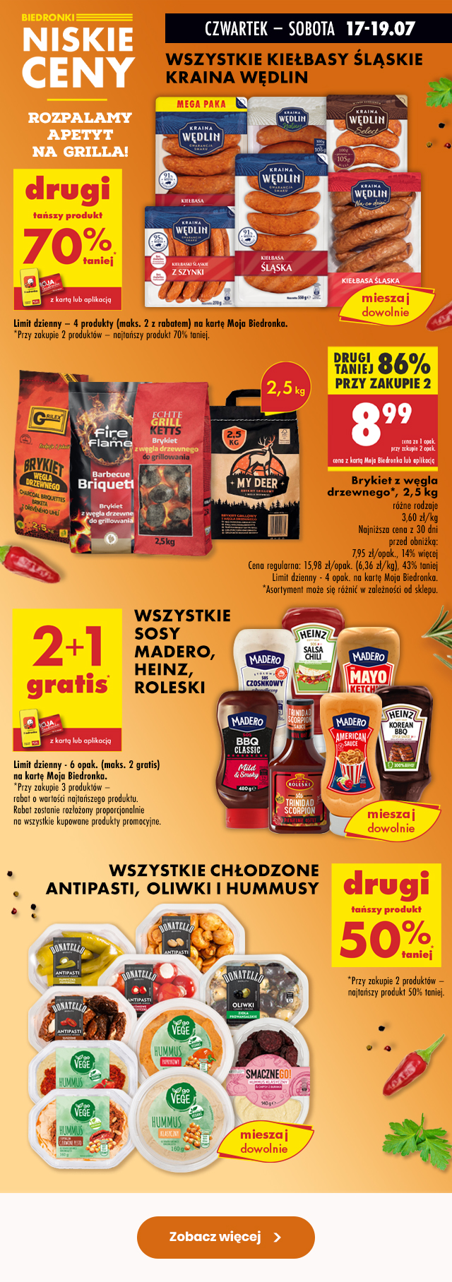 Biedronki niskie ceny ROZPALAMY APETYT NA GRILLA  CZWARTEK – SOBOTA 17-19.07 WSZYSTKIE KIEŁBASY ŚLĄSKIE KRAINA WĘDLIN DRUGI TAŃSZY PRODUKT 70% TANIEJ z kartą Moja Biedronka lub aplikacją  Limit dzienny – 4 produkty (maks. 2 z rabatem) na kartę Moja Biedronka. *Przy zakupie 2 produktów – najtańszy produkt 70% taniej.  Brykiet z węgla drzewnego*, 2,5 kg różne rodzaje 8,99 zł cena za 1 opak. przy zakupie 2 opak. z kartą Moja Biedronka lub aplikacją  Najniższa cena z 30 dni przed obniżką: 7,95 zł/opak., 14% więcej Cena regularna: 15,98 zł/opak. (6,36 zł/kg), 43% taniej Limit dzienny - 4 opak. na kartę Moja Biedronka. *Asortyment może się różnić w zależności od sklepu.  WSZYSTKIE SOSY MADERO, HEINZ, ROLESKI 2+1 GRATIS z kartą Moja Biedronka lub aplikacją  Limit dzienny - 6 opak. (maks. 2 gratis) _na kartę Moja Biedronka. *Przy zakupie 3 produktów – rabat o wartości najtańszego produktu.  Rabat zostanie rozłożony proporcjonalnie _na wszystkie kupowane produkty promocyjne.  WSZYSTKIE CHŁODZONE ANTIPASTI, OLIWKI I HUMMUSY DRUGI TAŃSZY PRODUKT 50% TANIEJ  *Przy zakupie 2 produktów – najtańszy produkt 50% taniej.
