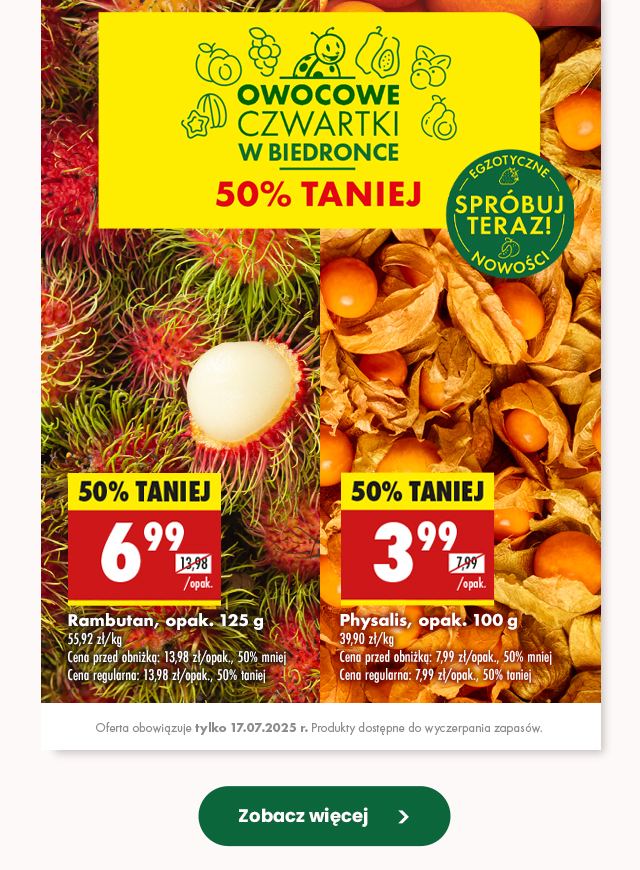 Owocowe czwartki w Biedronce 50% TANIEJ  Rambutan, opak. 125 g  6,99 zł/opak. Cena przed obniżką: 13,98 zł/opak., 50% mniej Cena regularna: 13,98 zł/opak., 50% taniej  Physalis, opak. 100 g  3,99 zł/opak. Cena przed obniżką: 7,99 zł/opak., 50% mniej Cena regularna: 7,99 zł/opak., 50% taniej  Oferta obowiązuje tylko 17.07.2025 r. Produkty dostępne do wyczerpania zapasów.