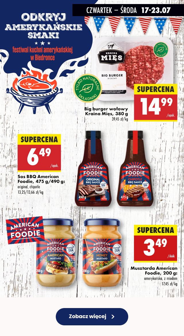 CZWARTEK – ŚRODA 17-23.07 ODKRYJ AMERYKAŃSKIE SMAKI Festiwal kuchni amerykańskiej w Biedronce  Big burger wołowy Kraina Mięs, 380 g 14,99 zł/opak.  Sos BBQ American Foodie, 475 g/490 g: original, chipotle 6,49 zł/opak.  Musztarda American Foodie, 200 g: amerykańska, z miodem 3,49 zł/słoik