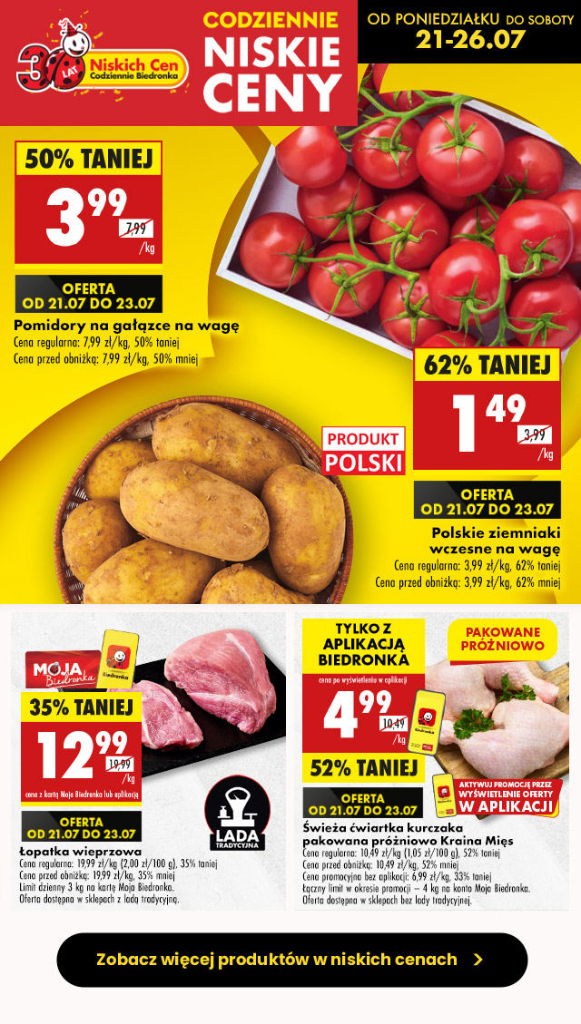 Codziennie niskie ceny- od poniedziałku do soboty 21-26.07  Pomidory na gałązce na wagę Cena regularna: 7,99 zł/kg, 50% taniej Cena przed obniżką: 7,99 zł/kg, 50% mniej Oferta od 21.07 do 23.07 3,99 zł/kg  Polskie ziemniaki wczesne na wagę Cena regularna: 3,99 zł/kg, 62% taniej Cena przed obniżką: 3,99 zł/kg, 62% mniej Oferta od 21.07 do 23.07 1,49 zł/kg  Łopatka wieprzowa Cena regularna: 19,99 zł/kg (2,00 zł/100 g), 35% taniej Cena przed obniżką: 19,99 zł/kg, 35% mniej Limit dzienny 3 kg na kartę Moja Biedronka. Oferta dostępna w sklepach z ladą tradycyjną. 12,99 zł/kg z kartą Moja Biedronka lub aplikacją Oferta od 21.07 do 23.07  Świeża ćwiartka kurczaka pakowana próżniowo Kraina Mięs Cena regularna: 10,49 zł/kg (1,05 zł/100 g), 52% taniej Cena przed obniżką: 10,49 zł/kg, 52% mniej Cena promocyjna bez aplikacji: 6,99 zł/kg, 33% taniej  Łączny limit w okresie promocji – 4 kg na konto Moja Biedronka. Oferta dostępna w sklepach bez lady tradycyjnej. 4,99 zł/kg tylko z aplikacją Biedronka Oferta od 21.07 do 23.07