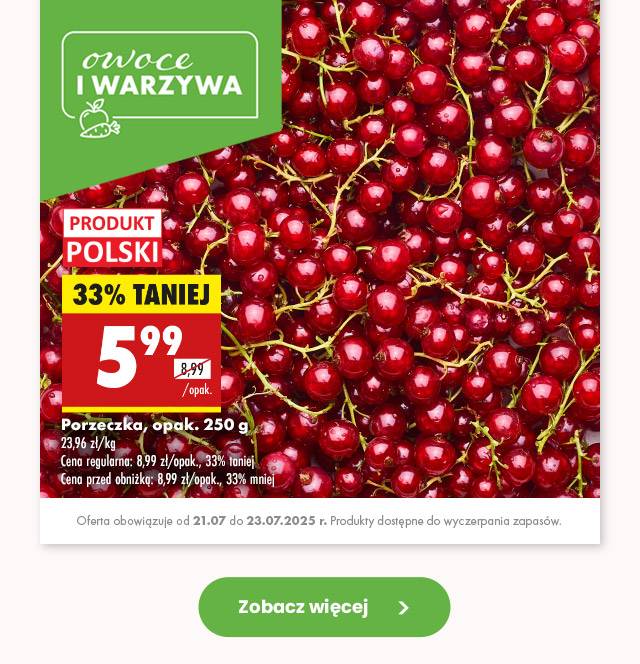 Owoce i warzywa Porzeczka, opak. 250 g 23,96 zł/kg Cena regularna: 8,99 zł/opak., 33% taniej Cena przed obniżką: 8,99 zł/opak., 33% mniej 5,99 zł/opak.  Oferta obowiązuje od 21.07 do 23.07.2025 r. Produkty dostępne do wyczerpania zapasów.
