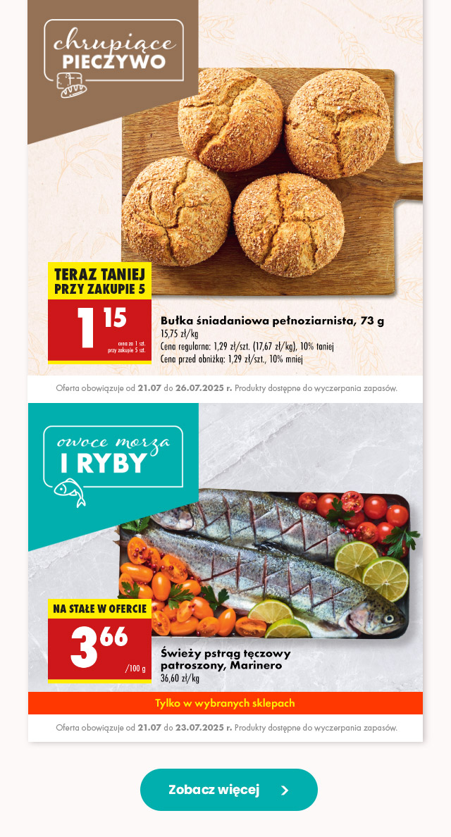 Chrupiące pieczywo/Owoce morza i ryby Bułka śniadaniowa pełnoziarnista, 73 g Cena regularna: 1,29 zł/szt. (17,67 zł/kg), 10% taniej Cena przed obniżką: 1,29 zł/szt., 10% mniej 1,15 zł/szt. przy zakupie 5 szt.  Oferta obowiązuje od 21.07 do 26.07.2025 r. Produkty dostępne do wyczerpania zapasów.   Świeży pstrąg tęczowy patroszony, Marinero 3,66 zł/100 g  Oferta obowiązuje od 21.07 do 23.07.2025 r. Produkty dostępne do wyczerpania zapasów. 