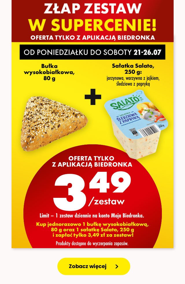 Złap zestaw w supercenie od poniedziałku do soboty 21-26.07 oferta tylko z aplikacją Biedronka  Bułka wysokobiałkowa, 80 g + Sałatka Salato, 250 g jarzynowa, warzywna z jajkiem, śledziowa z papryką   3,49 zł/zestaw  Limit – 1 zestaw dziennie na konto Moja Biedronka.  Kup jednorazowo 1 bułkę wysokobiałkową, 80 g oraz 1 sałatkę Salato, 250 g i zapłać tylko 3,49 zł za zestaw!    Produkty dostępne do wyczerpania zapasów.