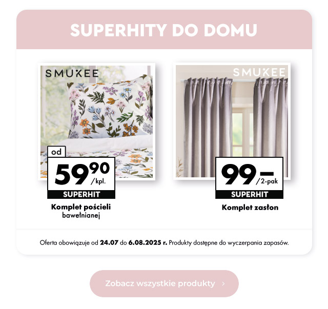 Superhity do domu  Komplet pościeli bawełnianej Od 59,90 zł/kpl.   Komplet zasłon 99 zł/2-pak  Oferta obowiązuje od 24.07 do 6.08.2025 r. Produkty dostępne do wyczerpania zapasów.