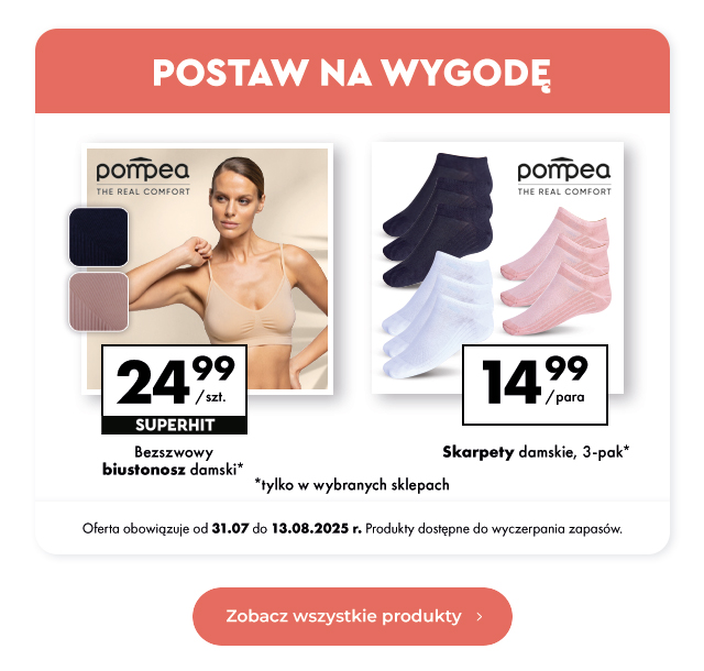 Postaw na wygodę Bezszwowy biustonosz damski* 24,99 zł/szt.  Skarpety damskie, 3-pak* 14,99 zł/para  *tylko w wybranych sklepach Oferta obowiązuje od 31.07 do 13.08.2025 r. Produkty dostępne do wyczerpania zapasów.